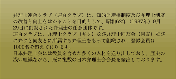 弁理士連合クラブ（連合クラブ）は、知的財産権制度及び弁理士制度の改善と向上をはかることを目的として、昭和62年（1987年）9月29日に創設された弁理士の任意団体です。連合クラブは、弁理士クラブ（弁ク）及び弁理士同友会（同友）並びに弁クと同友とに所属する弁理士をもって組織され、登録会員は1000名を超えております。日本弁理士会には役員を含めた多くの人材を送り出しており、歴史の浅い組織ながら、既に複数の日本弁理士会会長を輩出しております。